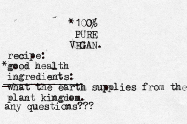 100% PURE VEGAN. recipe: good health ingredients: what the earth supplies from the plant kingdom. * * _ ______________ any questions??? 