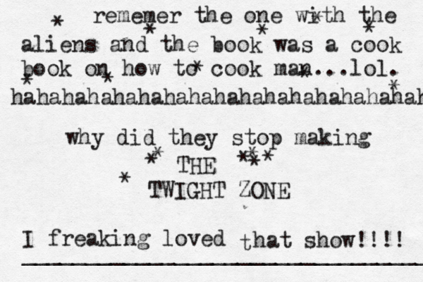 t why did they stop making THE TWIGHT ZONE I freaking loved hat show!!!! * * * * * * * * * * * * * * * * * { { __________________________________ rememer the one with the aliens and the book was a cook book on how to cook man...lol. hahahahahahahahahahahahahahahahaha 