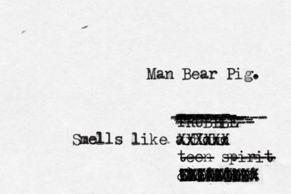 Smells like a Hobo x Xxxxxx XXXXX teen spirit ---- ------ Chinatown XXXXXXXXX @@@@@@ &&&&&&&&& IIIIIIII KKKKKKKKK OOOOOOOO TRUBBLE ----------- --------- ------ ------- -------- --------- Man Bear Pig. 