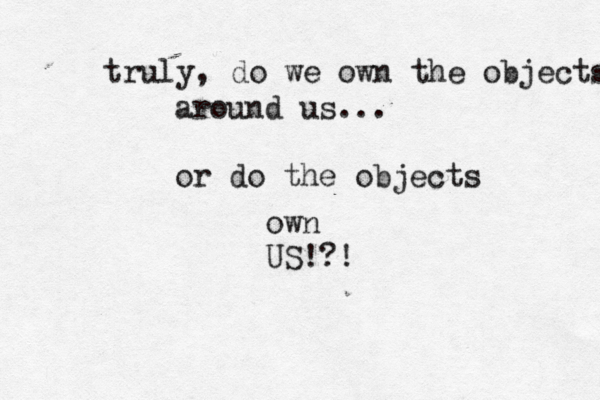 truly, do we own the objects around us... or do the objects own US!?! 