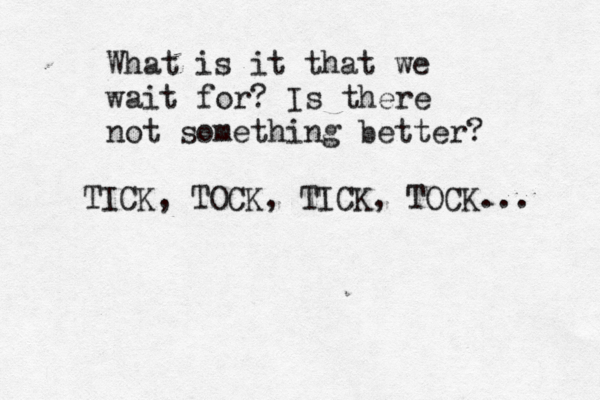 What is it that we wait for? Is there not something better? TICK, TOCK, TICK, TOCK... 