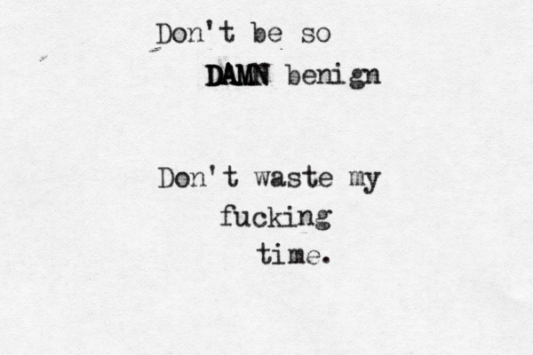 Don't be so DAMN DAMN DAMN benign Don't waste my fucking time.