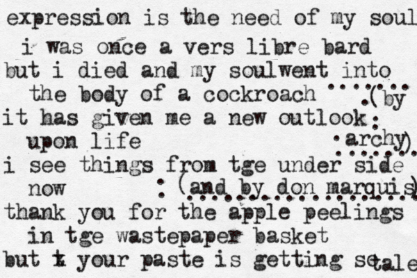 expression is the need of my soul i was once a vers libre bard but i died and my soulwent into the body of a cockroach it has given me a new outlook upon life i see things from tge under side now thank you for the apple peelings in tge wastepaper basket but t x your paste is getting so tale ....... (by archy ) ....... . . . . ( and by don marquis ) . . ................... 