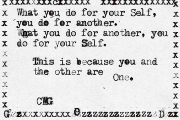 What you do for your Self, you do for another. Wgat h h you do for another, you do for your Self . t This is because you and the other are One . CE W WG Zzzxxxxxxxxxzzzzzzzzzzzzzzzzzzz r G P O D x x x x x x x x x x x x x x x x x x x x x x x xxxxxxxxcxxxxxx xxxxxxxxxxxxxx 