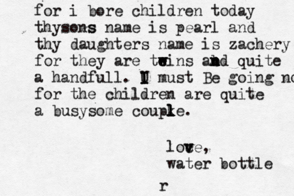 for i bore children today thysons s name is pearl and thy daughters name is zachery for they are teins e w w w abd n n n quite a handfull. U I I I must Be going now for the children are quite a busysome coupke l l l l . loce v v v , water bottle r 
