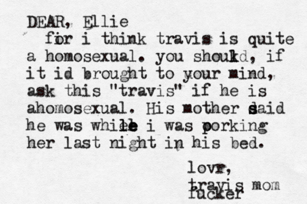DEAR , Ellie fir o i think travis is quite a homosexual. you shoukd l l , if it id brought to u your mind, ask this @ "travis" if he is ahomosexual. His mother daid s s s he was whiel le le le i was o p porking her last night in his bed. lovr, travis mom fucker 