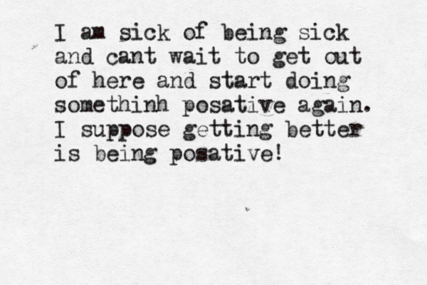 I am sick of being sick and cant wait to get out of here and start doing somethinh posative again. I suppose getting better is being posative! 