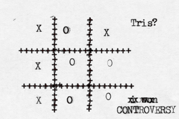 + + + + + + + + + + + + + + + .+ + + + + + + + + + + + + + + + + + + + + + +++++++++++++++++++++ +++++++++++++++++++++ + + Tris? X O X X 0 0 i won O O xxxxx CONTROVERSY 