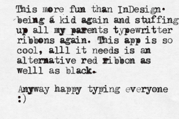 This more fun than InDesign . being a kid again and stuffing up all my parents typewritter ribbons again. This app is so cool, alll it needs is an alternative red ribbon as welll as black. Anyway happy typing everyone :) 