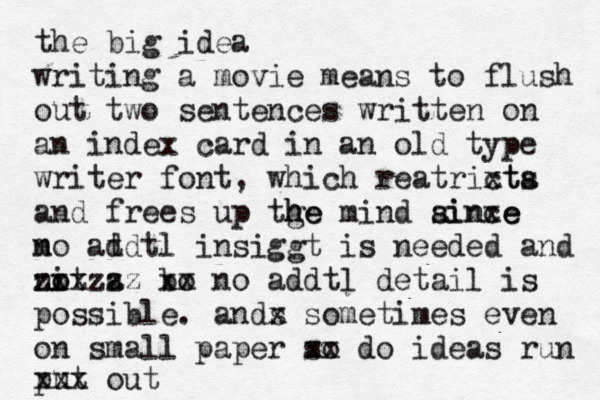 the big idea writing a movie means to flush out two sentences written on an index card in an old type writer font, which reatrixt cta s and frees up tge h he mind ainxe since m no at ddtl insiggt is needed and nit a o o zxxzzz bo xx no addtl detail is possible . an s dx sometimes even on small paper so xx do ideas run put xxx out