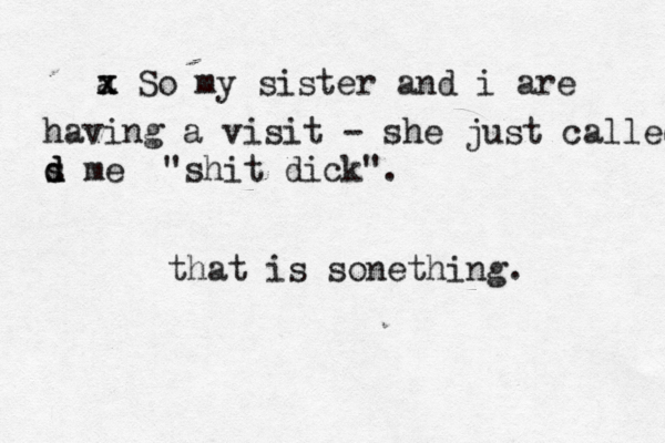 a x x So my sister and i are having a visit - she just called s d d me "shit dick". that is sonething.