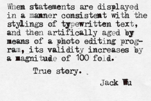 When statements are displayed in a manner consistent with the stylings of typewritten text, and then artifically aged by means of a photo editing prog- ram, its validity increases by a magnitude of 100 fold. True story. Jack Wu 