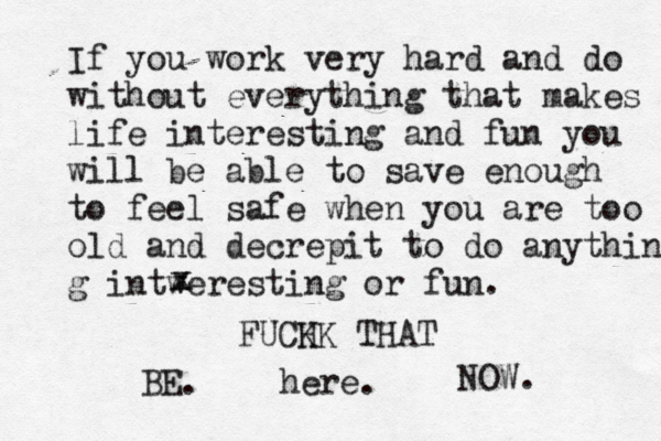 If you work very hard and do without everything that makes life interesting and fun you will be able to save enough to feel safe when you are too old and decrepit to do anything g intweresting or fun. x x FUCH KK THAT BE. here. NOW. 
