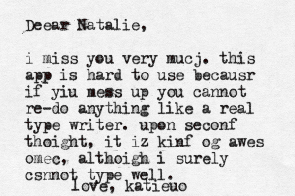 Deear Natalie, i miss you very mucj . this app is hard to use becausr if yiu mess up you cannot re-do anything like a real type writer. upon seconf thoight, it iz kinf og awes omec, althoigh i surely csnnot type well. l ove, katieuo