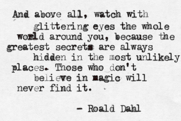 And above all, watch with glittering eyes the whole world around you, because the greatest secrets are always hidden in the most unlikely places. Those who don't believe in magic will never find it. Roald Dahl - 