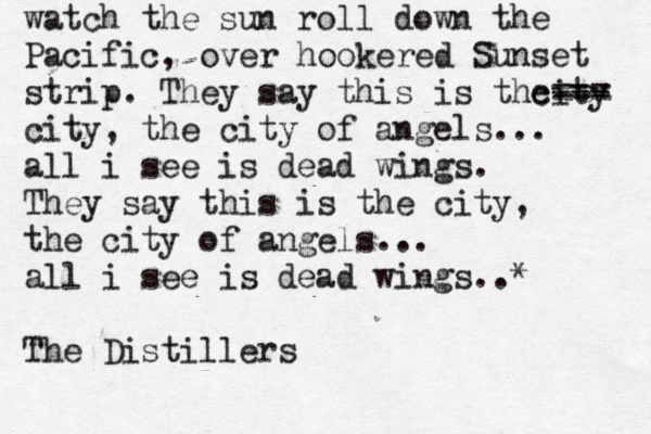 watch the sun roll down the Pacific, over hookered Sunset strip. They say this is the city --- === city, the city of angels... all i see is dead wings. They say this is the city, the city of angels... all i see is dead wings..* The Distillers