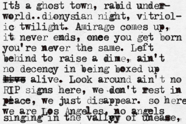 Its ' a ghost town, rabid under- world..dionysian night, vitriol- ic twilight. Amirage comes up, it never emds n , one ce you get born you're never the same. Left behind to raise a dime, ain't no decency in being boxed up live ---- ==== alive. Look around ain't no RIP signs here, we don't rest in pie pi eace , we just disappear. so here we are Los Angeles, no angels singing in the vally ey e of unease, 