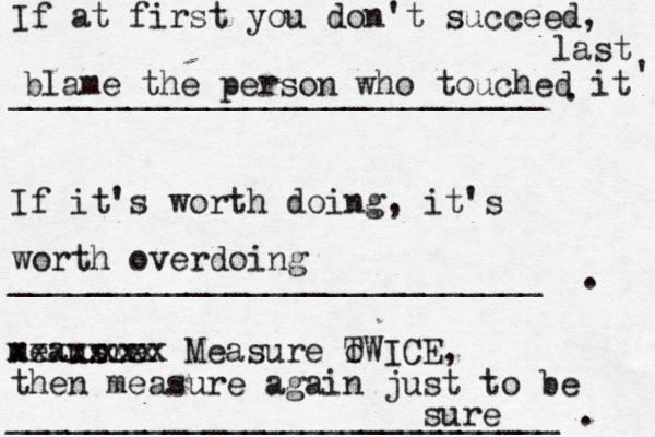 If at first you don't succeed, ___________________________ . If it's worth doing, it's ___________________________ . meausre xxxxxxxx Measure o TWICE, ____________________________ . xxx blame the person who touched it last ^ ' worth overdoing then measure again just to be sure