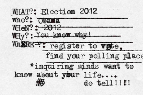 WHAT?: who?: WHeN? WHy? WhSRE E E E E ?: : : _____________________ ______________________ ____________________[[[[ _ _______________________ _______________________ *inquiring minds want to know about yiur o o o life.... do tell!!!! 5 < ## Election 2012 Obama 2012 You know why! register to vpte O O , find your polling place _ ______________________ 