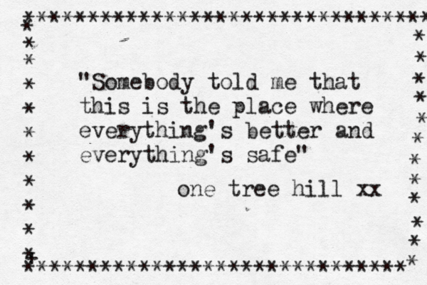 "Somebody told me that this is the place where everything's better and everything's safe" one tree hill xx **************************************** * * * * * * * * * * + * ****************************** * * * * * * * * * * * * 