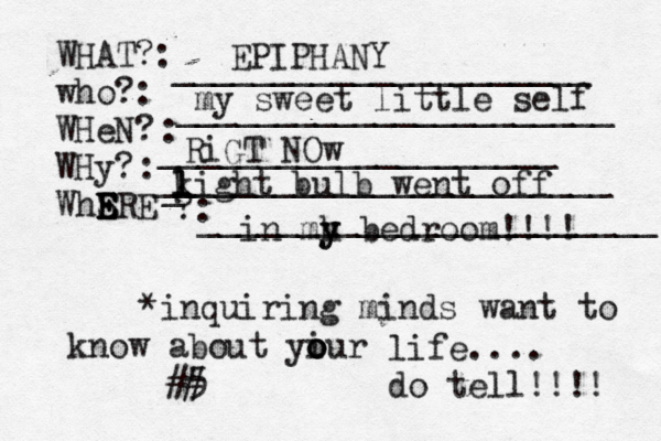 WHAT?: who?: WHeN? WHy? WhSRE E E E E ?: : : _____________________ ______________________ ____________________[[[[ _ _______________________ _______________________ *inquiring minds want to know about yiur o o o life.... do tell!!!! 5 < ## EPIPHANY my sweet little self RiGT NOw k l l light bulb went off in mh y y bedroom!!!! 