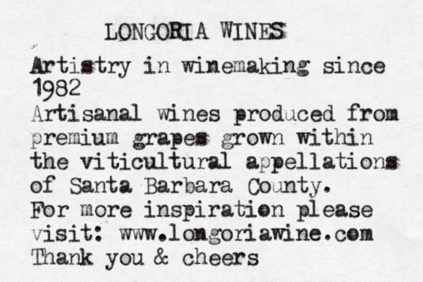 LONGORIA WINES Artistry in winemaking since 1982 Artisanal wines produced from premium grapes grown within the viticultural appellations of Santa Barbara County. For more inspiration please visit: www.longoriawine.com Thank you & cheers