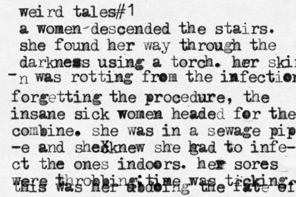 weird tales#1 a women descended the stairs. she found her way through the darkness using a torch. hrr e skin n - was rotting from the infection forgetting the procedure, the insane sick women headed for the combine. she was in a sewage pipe -e and shecknew X she g had to infe- ct the ones indoors. her sores were throbbing ;time was ticking. this was her ubdoing the fate of 