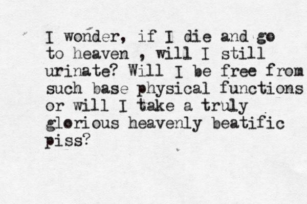 I wonder, if I die and go to heaven , will I still urinate? Will I be free from such base physical functions or will I take a truly glorious heavenly beatific piss? 