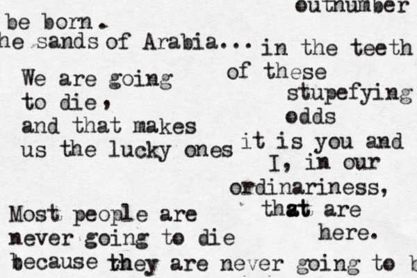 in the teeth of these stupefying odds it is you and I, in our ordinariness, thzt a at are here. We are going to die and that makes us the lucky ones , Most people are never going to die because t rh they are never going to be be born . outnumber tj he sand s of Arabia... 