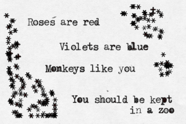 Roses are red Violets are blue Monkeys like you You should be kept in a zoo * ***********+***+£++*************************************£**££££ **** ****************************************** ************++*************** ********************** ***** 