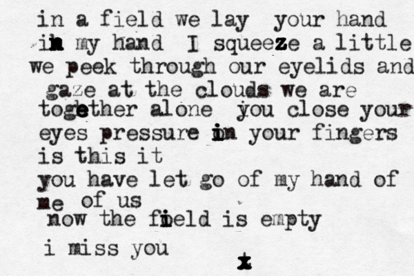 in a field we lay your hand ik n n n n n n my hand I squeeze z z z z z z z a little we peek through our eyelids and gaze at the clouds we are togh e e e e e ether alone i you close your eyes pressure o i i i i i in your fingers is this it you have let go of my hand of me now the fo i i ield is empty of us i miss you t x x x x x x x