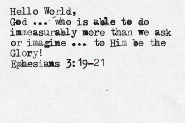 Hello World, God ... who is able to do immeasurably more than we ask or imagine ... to Him be the Glory! Ephesians 3:19-21