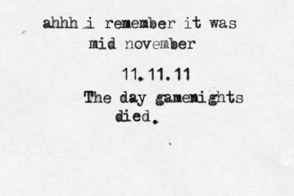 ahhh i remember it was mid november 11.11.11 The day gamenights died . 