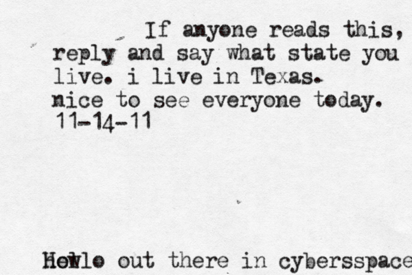 Hello out there in cybers s pace how If anyone reads this, reply and say what state you live. i live in Texas. nice to see everyone today. 11-14-11