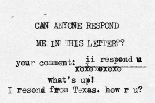 CAN ANYONE RESPOND ME IN THIS LETTER?? your comment:_______________ i x ii i respond u u u u u what's up! xoxoxoxox I resond from Texas. how r u? 