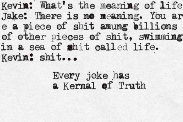 Kevin: What's the meaning of life Jake: There is no meaning. You are e a piece of shit amung billions of other pieces of shit , swimming in a sea of shit called life. Kevin: shit... Every joke has a Kernal of Truth 