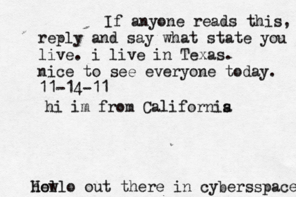 Hello out there in cybers s pace how If anyone reads this, reply and say what state you live. i live in Texas. nice to see everyone today. 11-14-11 hi im from Californis a 