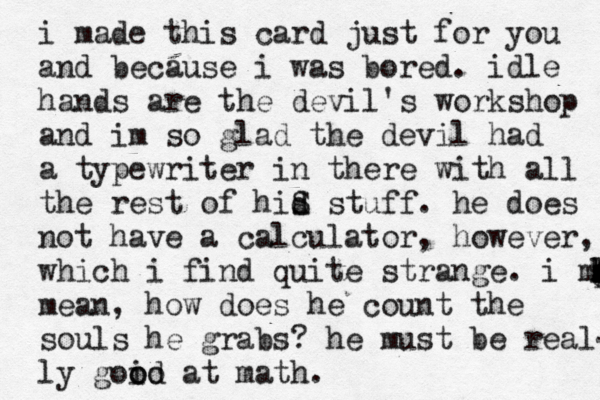i made this card just for you and because i was bored. idle hands are the devil's workshop and im so glad the devil had a typewriter in there with all the rest of hid s S stuff. he does not have a calculator, however, which i find quite strange. i mea x s d k p q g f h l mean, how does he count the souls he grabs? he must be real- ly goid o o o at math. 