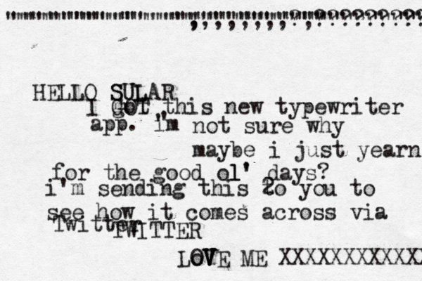 HELLO SULAR SUL I GOT got this new typewriter app . im ' ' not sure why maybe i just yearn f for the good ol' l' days? i'm sending this 2 to you to see how it comes across via Twitter TWITTER """""""""""""""""""""""""""""""""" """"""""""""""""""""""""" , ,,,,,,,,?,??????????? LoVE OV V V ME XXXXXXXXXXXXX @@ @ 