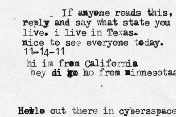 Hello out there in cybers s pace how If anyone reads this, reply and say what state you live. i live in Texas. nice to see everyone today. 11-14-11 hi im from Californis a hey si di go h xx ho from minnesotaa 