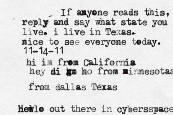 Hello out there in cybers s pace how If anyone reads this, reply and say what state you live. i live in Texas. nice to see everyone today. 11-14-11 hi im from Californis a hey si di go h xx ho from minnesotaa from dallas Texas 