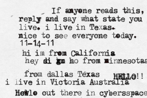 Hello out there in cybers s pace how If anyone reads this, reply and say what state you live. i live in Texas. nice to see everyone today. 11-14-11 hi im from Californis a hey si di go h xx ho from minnesotaa from dallas Texas i live in Victoria Australia HELLO!! hello 