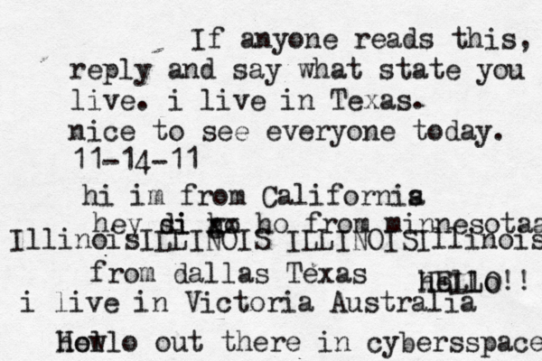 Hello out there in cybers s pace how If anyone reads this, reply and say what state you live. i live in Texas. nice to see everyone today. 11-14-11 hi im from Californis a hey si di go h xx ho from minnesotaa from dallas Texas i live in Victoria Australia HELLO!! hello IllinoisILLINOIS ILLINOISIllinois 