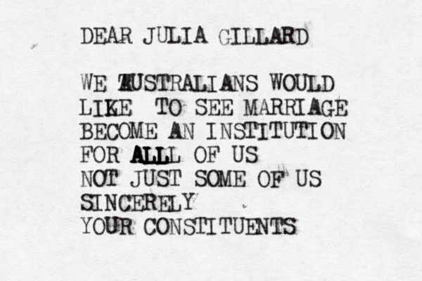 DEAR JULIA WE T AUSTRALIANS WOULD LILE K TO SEE MARRIAGE BECOME AN INSTITUTION FOR ALL ALL ALL ALLL OF US NOT JUST SOME OF US SINCERELY YOUR CONSTITUENTS GILLARD 