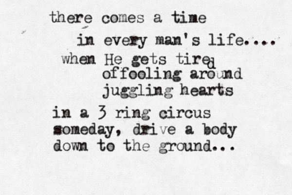 there comes a time in every man's life.... when He gets tire d d offooling around juggling hearts in a 3 ring circus someday, drive a body down to the ground...