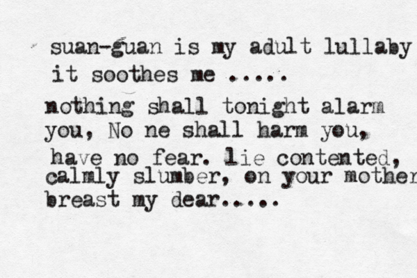 suan-guan is my adult lullaby it soothes me ..... nothing shall tonigh t alarm you, No ne shall harm you, have no fear. lie contented, calmly slumber, on your mother breast my dear.....