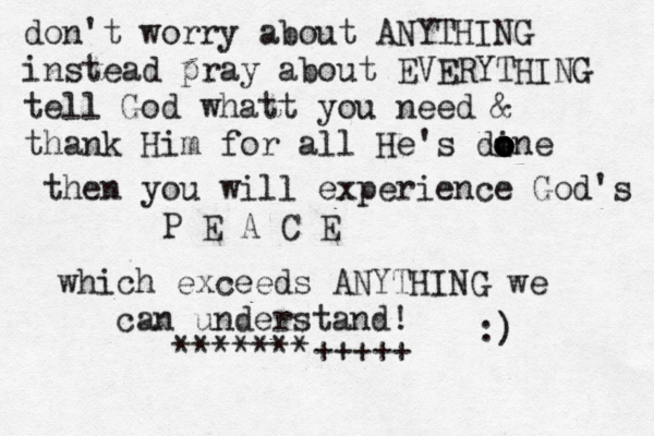 don't worry about ANYTHING instead pray about EVERYTHING tell God whatt you need & thank Him for all He's dine o o o o o then you will experience God's P E A C E which exceeds ANYTHING we can understand! :) ~~~ ^^^ *******+++++ 