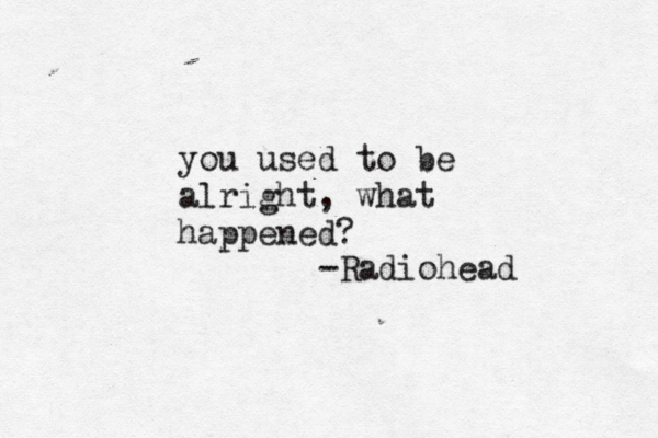 you used to be alright, what happened? -Radiohead