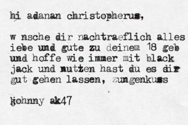 hi adanan christopherus, wünsche dir nachtraeflich alles iebe und gute zu deinem 18 geb und hoffe wie immer mit black jack und nutze t n hast du es sir d gut gehen lassen, zungenkuss kohnny ak j 47