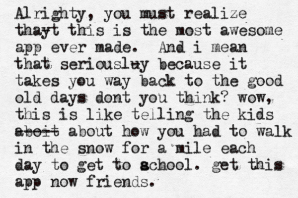 Alrighty, you must realize thay -t this is the most awesome app ever made . And i mean that seriouslu -y because it takes you way back to the good old days dont you think? wow, this is like telling the kids aboit ----- about how you had to walk in the snow for a mile each day to get to acho s ol . get this app now friends.